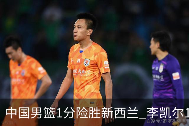 中国男篮1分险胜新西兰 李凯尔18分+致胜抢断